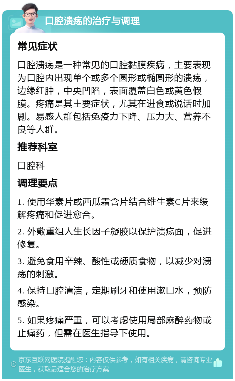 口腔溃疡的治疗与调理 常见症状 口腔溃疡是一种常见的口腔黏膜疾病，主要表现为口腔内出现单个或多个圆形或椭圆形的溃疡，边缘红肿，中央凹陷，表面覆盖白色或黄色假膜。疼痛是其主要症状，尤其在进食或说话时加剧。易感人群包括免疫力下降、压力大、营养不良等人群。 推荐科室 口腔科 调理要点 1. 使用华素片或西瓜霜含片结合维生素C片来缓解疼痛和促进愈合。 2. 外敷重组人生长因子凝胶以保护溃疡面，促进修复。 3. 避免食用辛辣、酸性或硬质食物，以减少对溃疡的刺激。 4. 保持口腔清洁，定期刷牙和使用漱口水，预防感染。 5. 如果疼痛严重，可以考虑使用局部麻醉药物或止痛药，但需在医生指导下使用。