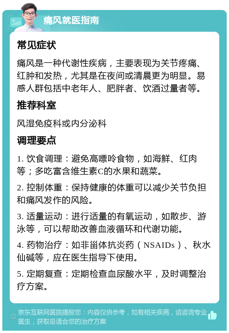 痛风就医指南 常见症状 痛风是一种代谢性疾病，主要表现为关节疼痛、红肿和发热，尤其是在夜间或清晨更为明显。易感人群包括中老年人、肥胖者、饮酒过量者等。 推荐科室 风湿免疫科或内分泌科 调理要点 1. 饮食调理：避免高嘌呤食物，如海鲜、红肉等；多吃富含维生素C的水果和蔬菜。 2. 控制体重：保持健康的体重可以减少关节负担和痛风发作的风险。 3. 适量运动：进行适量的有氧运动，如散步、游泳等，可以帮助改善血液循环和代谢功能。 4. 药物治疗：如非甾体抗炎药（NSAIDs）、秋水仙碱等，应在医生指导下使用。 5. 定期复查：定期检查血尿酸水平，及时调整治疗方案。