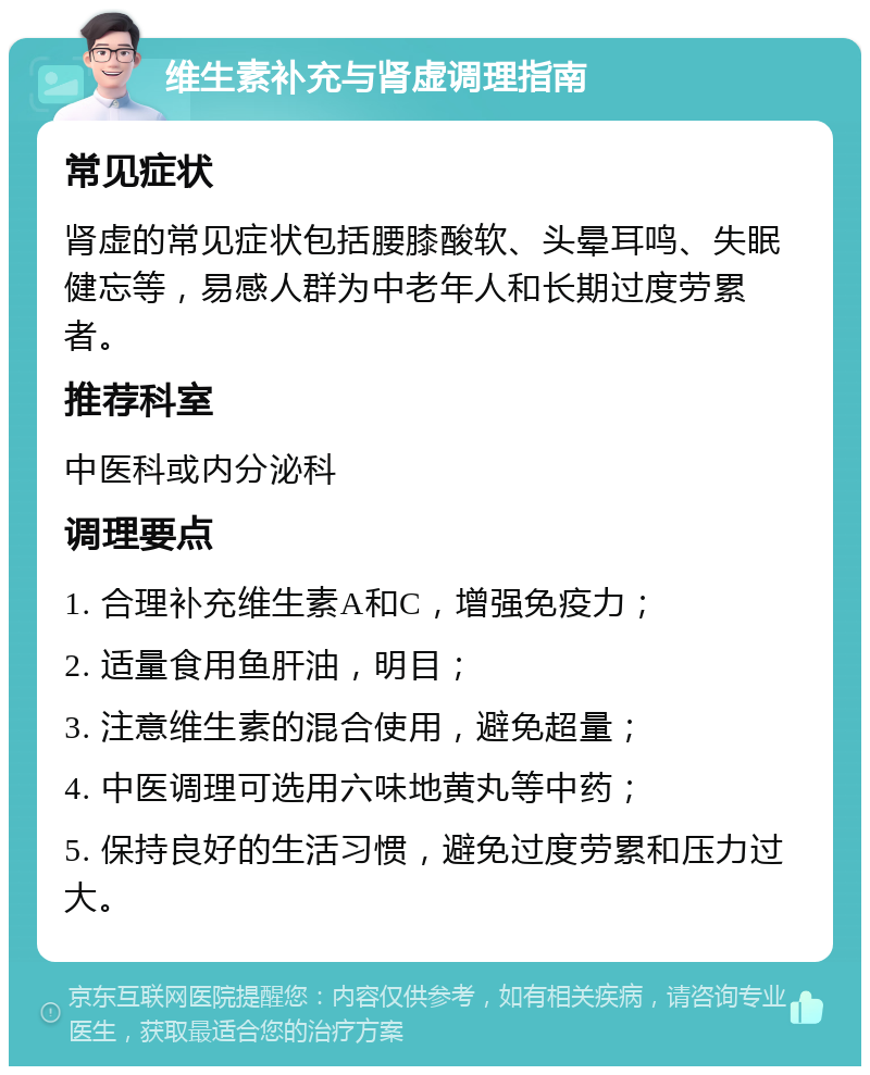 维生素补充与肾虚调理指南 常见症状 肾虚的常见症状包括腰膝酸软、头晕耳鸣、失眠健忘等，易感人群为中老年人和长期过度劳累者。 推荐科室 中医科或内分泌科 调理要点 1. 合理补充维生素A和C，增强免疫力； 2. 适量食用鱼肝油，明目； 3. 注意维生素的混合使用，避免超量； 4. 中医调理可选用六味地黄丸等中药； 5. 保持良好的生活习惯，避免过度劳累和压力过大。