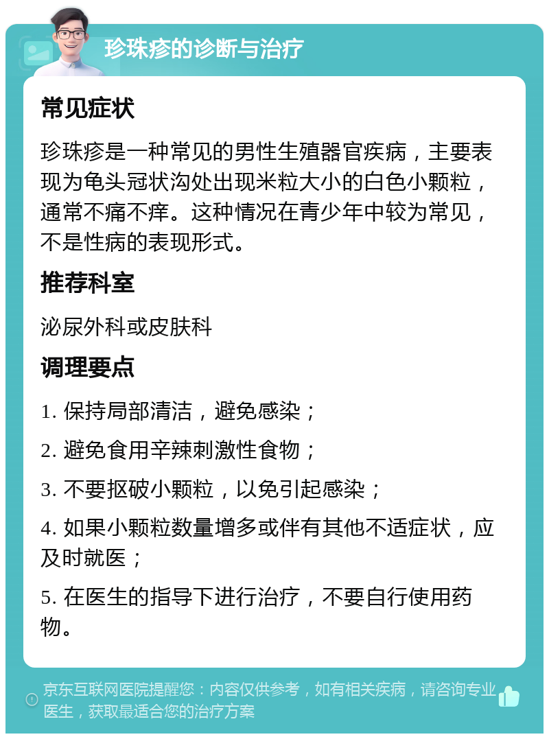 珍珠疹的诊断与治疗 常见症状 珍珠疹是一种常见的男性生殖器官疾病，主要表现为龟头冠状沟处出现米粒大小的白色小颗粒，通常不痛不痒。这种情况在青少年中较为常见，不是性病的表现形式。 推荐科室 泌尿外科或皮肤科 调理要点 1. 保持局部清洁，避免感染； 2. 避免食用辛辣刺激性食物； 3. 不要抠破小颗粒，以免引起感染； 4. 如果小颗粒数量增多或伴有其他不适症状，应及时就医； 5. 在医生的指导下进行治疗，不要自行使用药物。