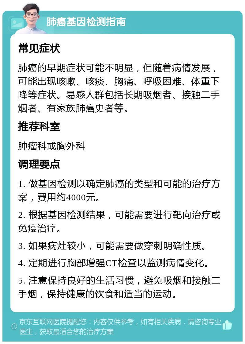 肺癌基因检测指南 常见症状 肺癌的早期症状可能不明显，但随着病情发展，可能出现咳嗽、咳痰、胸痛、呼吸困难、体重下降等症状。易感人群包括长期吸烟者、接触二手烟者、有家族肺癌史者等。 推荐科室 肿瘤科或胸外科 调理要点 1. 做基因检测以确定肺癌的类型和可能的治疗方案，费用约4000元。 2. 根据基因检测结果，可能需要进行靶向治疗或免疫治疗。 3. 如果病灶较小，可能需要做穿刺明确性质。 4. 定期进行胸部增强CT检查以监测病情变化。 5. 注意保持良好的生活习惯，避免吸烟和接触二手烟，保持健康的饮食和适当的运动。