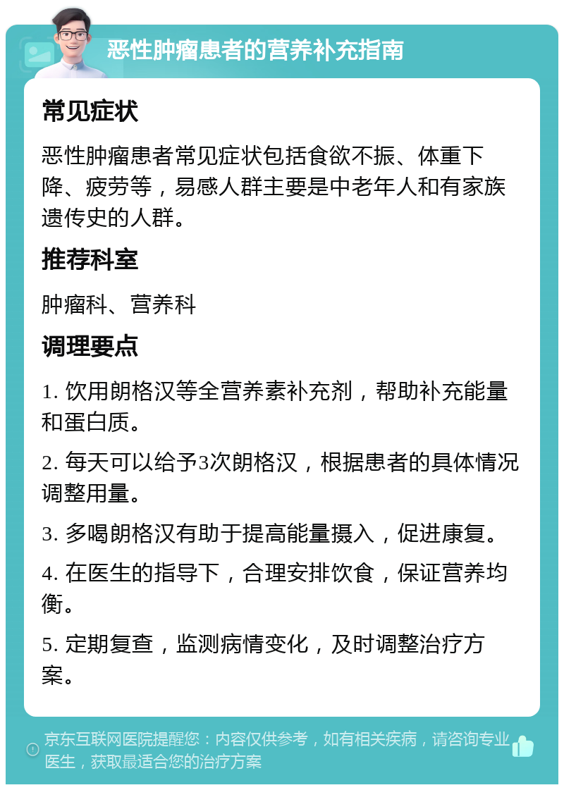 恶性肿瘤患者的营养补充指南 常见症状 恶性肿瘤患者常见症状包括食欲不振、体重下降、疲劳等，易感人群主要是中老年人和有家族遗传史的人群。 推荐科室 肿瘤科、营养科 调理要点 1. 饮用朗格汉等全营养素补充剂，帮助补充能量和蛋白质。 2. 每天可以给予3次朗格汉，根据患者的具体情况调整用量。 3. 多喝朗格汉有助于提高能量摄入，促进康复。 4. 在医生的指导下，合理安排饮食，保证营养均衡。 5. 定期复查，监测病情变化，及时调整治疗方案。