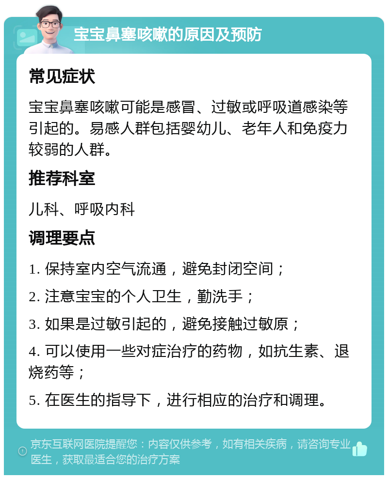 宝宝鼻塞咳嗽的原因及预防 常见症状 宝宝鼻塞咳嗽可能是感冒、过敏或呼吸道感染等引起的。易感人群包括婴幼儿、老年人和免疫力较弱的人群。 推荐科室 儿科、呼吸内科 调理要点 1. 保持室内空气流通，避免封闭空间； 2. 注意宝宝的个人卫生，勤洗手； 3. 如果是过敏引起的，避免接触过敏原； 4. 可以使用一些对症治疗的药物，如抗生素、退烧药等； 5. 在医生的指导下，进行相应的治疗和调理。