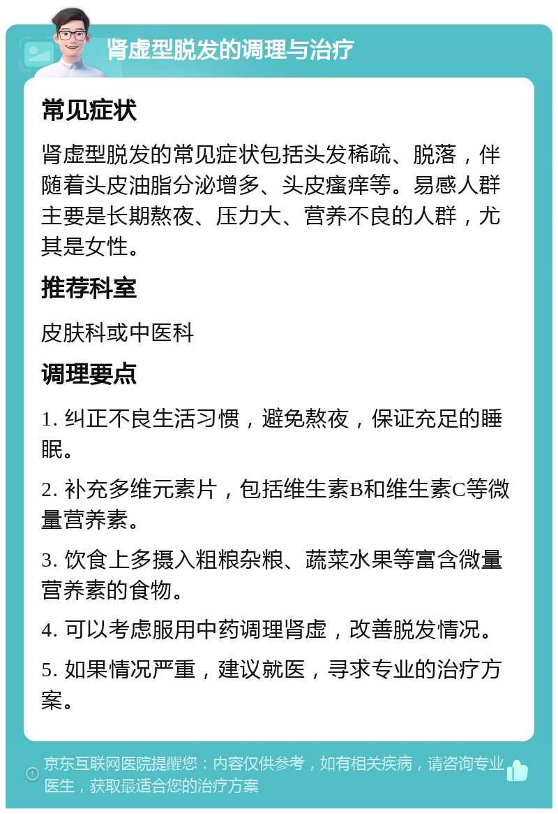 肾虚型脱发的调理与治疗 常见症状 肾虚型脱发的常见症状包括头发稀疏、脱落，伴随着头皮油脂分泌增多、头皮瘙痒等。易感人群主要是长期熬夜、压力大、营养不良的人群，尤其是女性。 推荐科室 皮肤科或中医科 调理要点 1. 纠正不良生活习惯，避免熬夜，保证充足的睡眠。 2. 补充多维元素片，包括维生素B和维生素C等微量营养素。 3. 饮食上多摄入粗粮杂粮、蔬菜水果等富含微量营养素的食物。 4. 可以考虑服用中药调理肾虚，改善脱发情况。 5. 如果情况严重，建议就医，寻求专业的治疗方案。