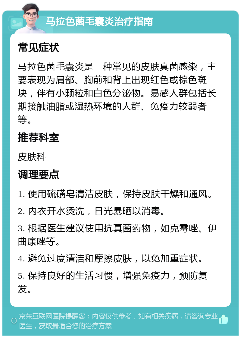 马拉色菌毛囊炎治疗指南 常见症状 马拉色菌毛囊炎是一种常见的皮肤真菌感染，主要表现为肩部、胸前和背上出现红色或棕色斑块，伴有小颗粒和白色分泌物。易感人群包括长期接触油脂或湿热环境的人群、免疫力较弱者等。 推荐科室 皮肤科 调理要点 1. 使用硫磺皂清洁皮肤，保持皮肤干燥和通风。 2. 内衣开水烫洗，日光暴晒以消毒。 3. 根据医生建议使用抗真菌药物，如克霉唑、伊曲康唑等。 4. 避免过度清洁和摩擦皮肤，以免加重症状。 5. 保持良好的生活习惯，增强免疫力，预防复发。