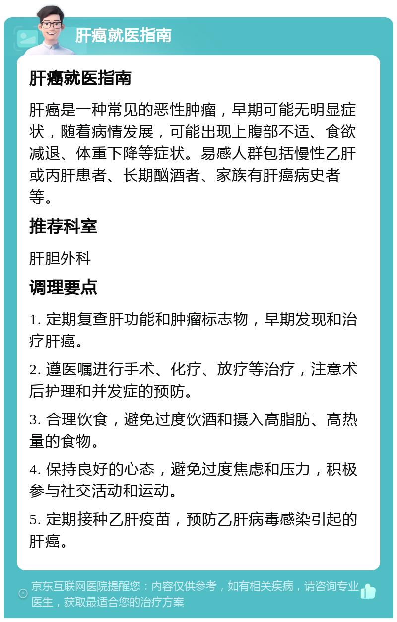 肝癌就医指南 肝癌就医指南 肝癌是一种常见的恶性肿瘤，早期可能无明显症状，随着病情发展，可能出现上腹部不适、食欲减退、体重下降等症状。易感人群包括慢性乙肝或丙肝患者、长期酗酒者、家族有肝癌病史者等。 推荐科室 肝胆外科 调理要点 1. 定期复查肝功能和肿瘤标志物，早期发现和治疗肝癌。 2. 遵医嘱进行手术、化疗、放疗等治疗，注意术后护理和并发症的预防。 3. 合理饮食，避免过度饮酒和摄入高脂肪、高热量的食物。 4. 保持良好的心态，避免过度焦虑和压力，积极参与社交活动和运动。 5. 定期接种乙肝疫苗，预防乙肝病毒感染引起的肝癌。