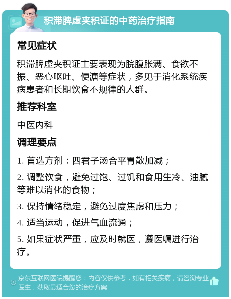 积滞脾虚夹积证的中药治疗指南 常见症状 积滞脾虚夹积证主要表现为脘腹胀满、食欲不振、恶心呕吐、便溏等症状，多见于消化系统疾病患者和长期饮食不规律的人群。 推荐科室 中医内科 调理要点 1. 首选方剂：四君子汤合平胃散加减； 2. 调整饮食，避免过饱、过饥和食用生冷、油腻等难以消化的食物； 3. 保持情绪稳定，避免过度焦虑和压力； 4. 适当运动，促进气血流通； 5. 如果症状严重，应及时就医，遵医嘱进行治疗。