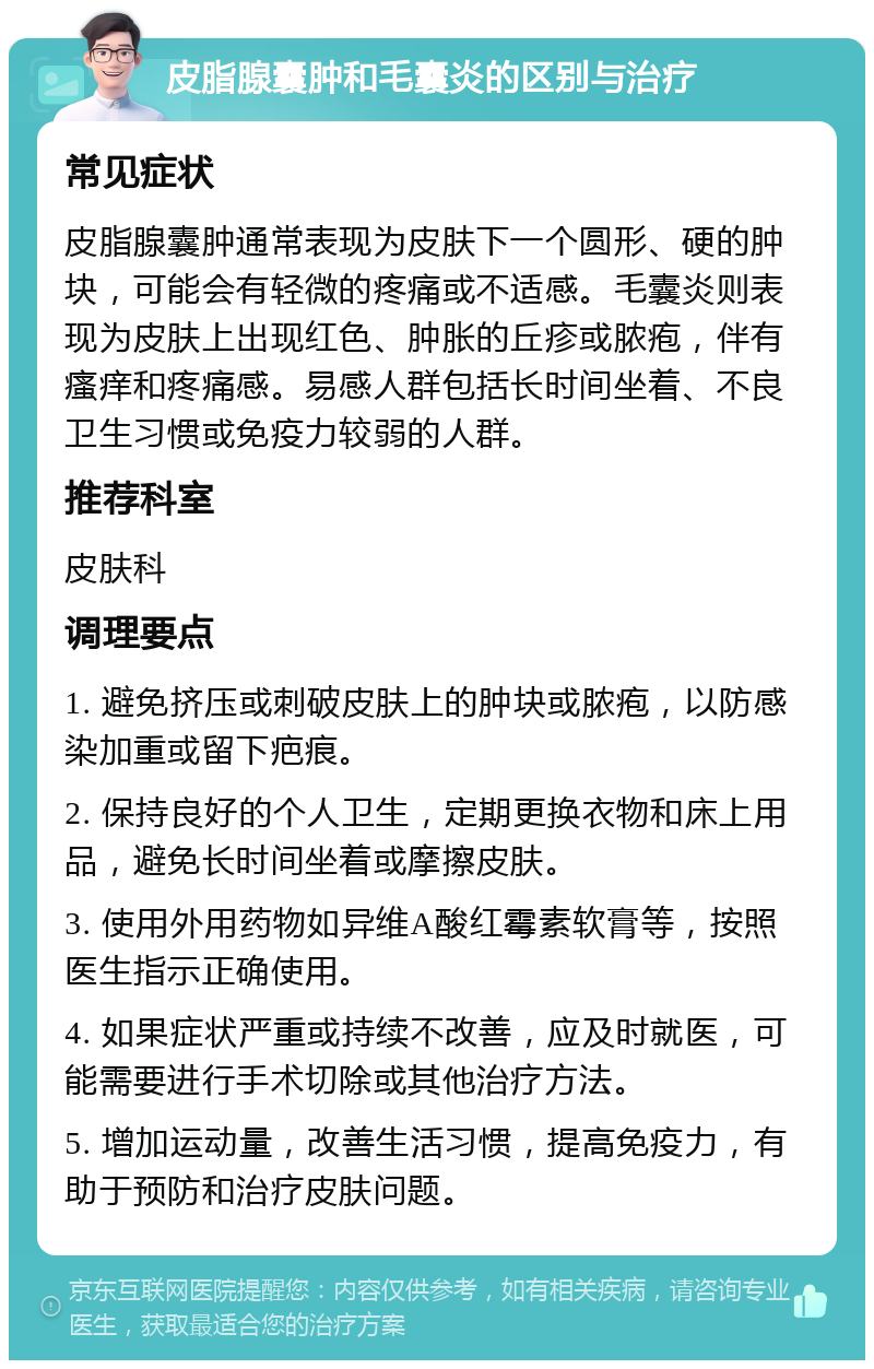 皮脂腺囊肿和毛囊炎的区别与治疗 常见症状 皮脂腺囊肿通常表现为皮肤下一个圆形、硬的肿块，可能会有轻微的疼痛或不适感。毛囊炎则表现为皮肤上出现红色、肿胀的丘疹或脓疱，伴有瘙痒和疼痛感。易感人群包括长时间坐着、不良卫生习惯或免疫力较弱的人群。 推荐科室 皮肤科 调理要点 1. 避免挤压或刺破皮肤上的肿块或脓疱，以防感染加重或留下疤痕。 2. 保持良好的个人卫生，定期更换衣物和床上用品，避免长时间坐着或摩擦皮肤。 3. 使用外用药物如异维A酸红霉素软膏等，按照医生指示正确使用。 4. 如果症状严重或持续不改善，应及时就医，可能需要进行手术切除或其他治疗方法。 5. 增加运动量，改善生活习惯，提高免疫力，有助于预防和治疗皮肤问题。