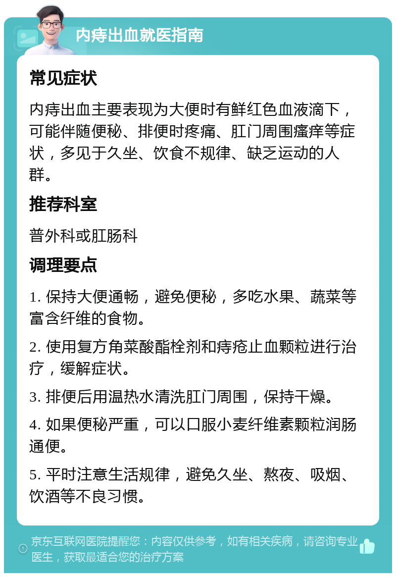 内痔出血就医指南 常见症状 内痔出血主要表现为大便时有鲜红色血液滴下，可能伴随便秘、排便时疼痛、肛门周围瘙痒等症状，多见于久坐、饮食不规律、缺乏运动的人群。 推荐科室 普外科或肛肠科 调理要点 1. 保持大便通畅，避免便秘，多吃水果、蔬菜等富含纤维的食物。 2. 使用复方角菜酸酯栓剂和痔疮止血颗粒进行治疗，缓解症状。 3. 排便后用温热水清洗肛门周围，保持干燥。 4. 如果便秘严重，可以口服小麦纤维素颗粒润肠通便。 5. 平时注意生活规律，避免久坐、熬夜、吸烟、饮酒等不良习惯。