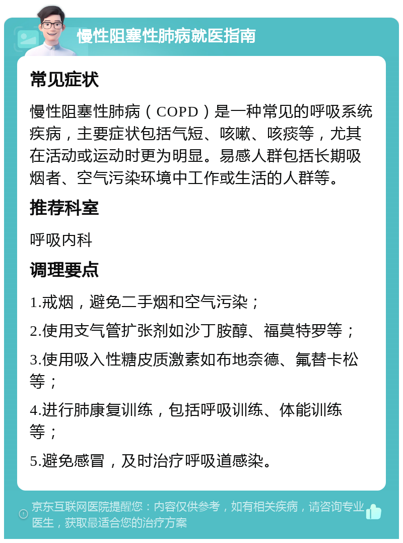 慢性阻塞性肺病就医指南 常见症状 慢性阻塞性肺病（COPD）是一种常见的呼吸系统疾病，主要症状包括气短、咳嗽、咳痰等，尤其在活动或运动时更为明显。易感人群包括长期吸烟者、空气污染环境中工作或生活的人群等。 推荐科室 呼吸内科 调理要点 1.戒烟，避免二手烟和空气污染； 2.使用支气管扩张剂如沙丁胺醇、福莫特罗等； 3.使用吸入性糖皮质激素如布地奈德、氟替卡松等； 4.进行肺康复训练，包括呼吸训练、体能训练等； 5.避免感冒，及时治疗呼吸道感染。