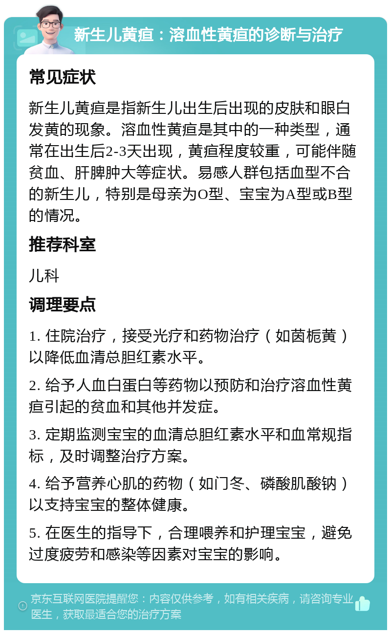 新生儿黄疸：溶血性黄疸的诊断与治疗 常见症状 新生儿黄疸是指新生儿出生后出现的皮肤和眼白发黄的现象。溶血性黄疸是其中的一种类型，通常在出生后2-3天出现，黄疸程度较重，可能伴随贫血、肝脾肿大等症状。易感人群包括血型不合的新生儿，特别是母亲为O型、宝宝为A型或B型的情况。 推荐科室 儿科 调理要点 1. 住院治疗，接受光疗和药物治疗（如茵栀黄）以降低血清总胆红素水平。 2. 给予人血白蛋白等药物以预防和治疗溶血性黄疸引起的贫血和其他并发症。 3. 定期监测宝宝的血清总胆红素水平和血常规指标，及时调整治疗方案。 4. 给予营养心肌的药物（如门冬、磷酸肌酸钠）以支持宝宝的整体健康。 5. 在医生的指导下，合理喂养和护理宝宝，避免过度疲劳和感染等因素对宝宝的影响。