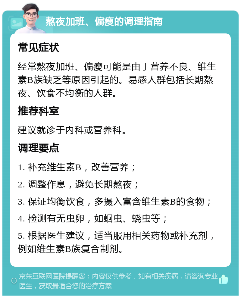 熬夜加班、偏瘦的调理指南 常见症状 经常熬夜加班、偏瘦可能是由于营养不良、维生素B族缺乏等原因引起的。易感人群包括长期熬夜、饮食不均衡的人群。 推荐科室 建议就诊于内科或营养科。 调理要点 1. 补充维生素B，改善营养； 2. 调整作息，避免长期熬夜； 3. 保证均衡饮食，多摄入富含维生素B的食物； 4. 检测有无虫卵，如蛔虫、蛲虫等； 5. 根据医生建议，适当服用相关药物或补充剂，例如维生素B族复合制剂。