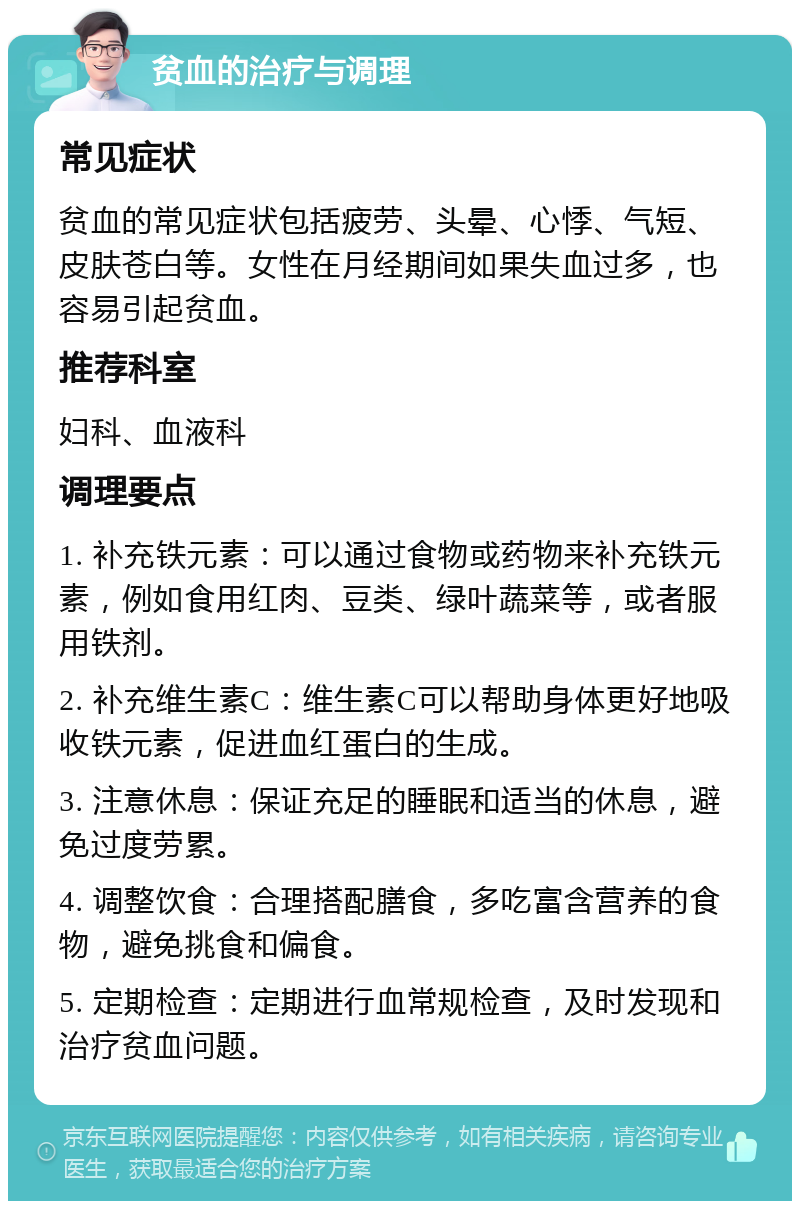 贫血的治疗与调理 常见症状 贫血的常见症状包括疲劳、头晕、心悸、气短、皮肤苍白等。女性在月经期间如果失血过多，也容易引起贫血。 推荐科室 妇科、血液科 调理要点 1. 补充铁元素：可以通过食物或药物来补充铁元素，例如食用红肉、豆类、绿叶蔬菜等，或者服用铁剂。 2. 补充维生素C：维生素C可以帮助身体更好地吸收铁元素，促进血红蛋白的生成。 3. 注意休息：保证充足的睡眠和适当的休息，避免过度劳累。 4. 调整饮食：合理搭配膳食，多吃富含营养的食物，避免挑食和偏食。 5. 定期检查：定期进行血常规检查，及时发现和治疗贫血问题。