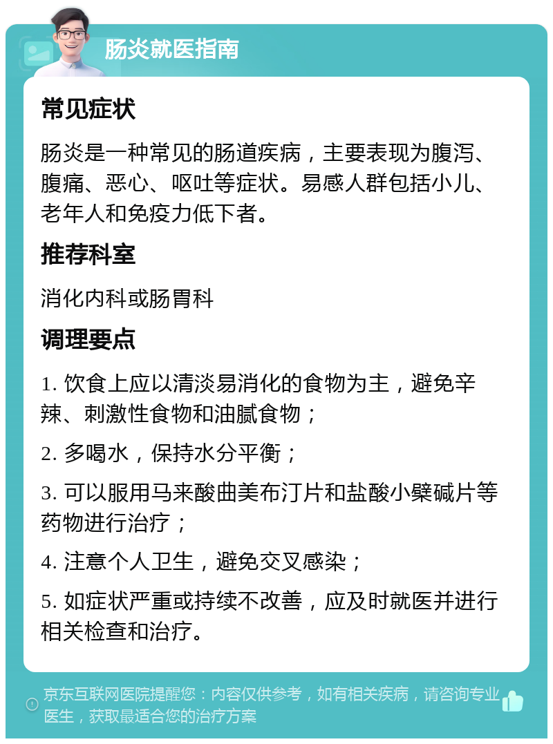 肠炎就医指南 常见症状 肠炎是一种常见的肠道疾病，主要表现为腹泻、腹痛、恶心、呕吐等症状。易感人群包括小儿、老年人和免疫力低下者。 推荐科室 消化内科或肠胃科 调理要点 1. 饮食上应以清淡易消化的食物为主，避免辛辣、刺激性食物和油腻食物； 2. 多喝水，保持水分平衡； 3. 可以服用马来酸曲美布汀片和盐酸小檗碱片等药物进行治疗； 4. 注意个人卫生，避免交叉感染； 5. 如症状严重或持续不改善，应及时就医并进行相关检查和治疗。