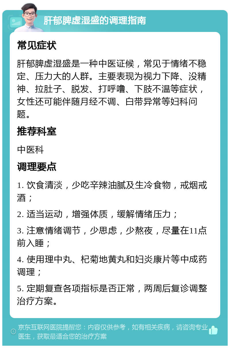 肝郁脾虚湿盛的调理指南 常见症状 肝郁脾虚湿盛是一种中医证候，常见于情绪不稳定、压力大的人群。主要表现为视力下降、没精神、拉肚子、脱发、打呼噜、下肢不温等症状，女性还可能伴随月经不调、白带异常等妇科问题。 推荐科室 中医科 调理要点 1. 饮食清淡，少吃辛辣油腻及生冷食物，戒烟戒酒； 2. 适当运动，增强体质，缓解情绪压力； 3. 注意情绪调节，少思虑，少熬夜，尽量在11点前入睡； 4. 使用理中丸、杞菊地黄丸和妇炎康片等中成药调理； 5. 定期复查各项指标是否正常，两周后复诊调整治疗方案。