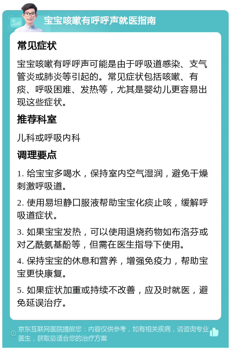 宝宝咳嗽有呼呼声就医指南 常见症状 宝宝咳嗽有呼呼声可能是由于呼吸道感染、支气管炎或肺炎等引起的。常见症状包括咳嗽、有痰、呼吸困难、发热等，尤其是婴幼儿更容易出现这些症状。 推荐科室 儿科或呼吸内科 调理要点 1. 给宝宝多喝水，保持室内空气湿润，避免干燥刺激呼吸道。 2. 使用易坦静口服液帮助宝宝化痰止咳，缓解呼吸道症状。 3. 如果宝宝发热，可以使用退烧药物如布洛芬或对乙酰氨基酚等，但需在医生指导下使用。 4. 保持宝宝的休息和营养，增强免疫力，帮助宝宝更快康复。 5. 如果症状加重或持续不改善，应及时就医，避免延误治疗。