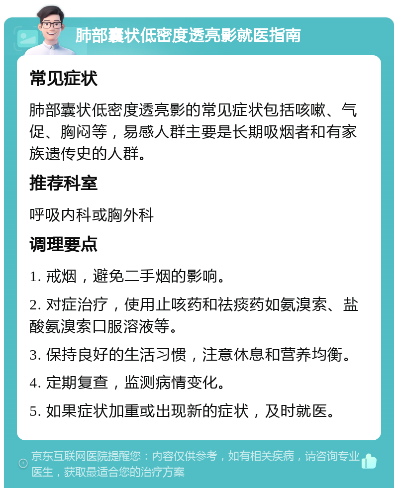 肺部囊状低密度透亮影就医指南 常见症状 肺部囊状低密度透亮影的常见症状包括咳嗽、气促、胸闷等，易感人群主要是长期吸烟者和有家族遗传史的人群。 推荐科室 呼吸内科或胸外科 调理要点 1. 戒烟，避免二手烟的影响。 2. 对症治疗，使用止咳药和祛痰药如氨溴索、盐酸氨溴索口服溶液等。 3. 保持良好的生活习惯，注意休息和营养均衡。 4. 定期复查，监测病情变化。 5. 如果症状加重或出现新的症状，及时就医。