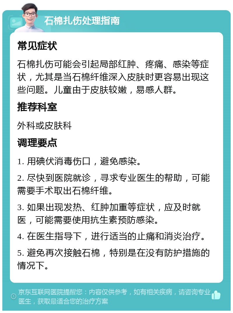 石棉扎伤处理指南 常见症状 石棉扎伤可能会引起局部红肿、疼痛、感染等症状，尤其是当石棉纤维深入皮肤时更容易出现这些问题。儿童由于皮肤较嫩，易感人群。 推荐科室 外科或皮肤科 调理要点 1. 用碘伏消毒伤口，避免感染。 2. 尽快到医院就诊，寻求专业医生的帮助，可能需要手术取出石棉纤维。 3. 如果出现发热、红肿加重等症状，应及时就医，可能需要使用抗生素预防感染。 4. 在医生指导下，进行适当的止痛和消炎治疗。 5. 避免再次接触石棉，特别是在没有防护措施的情况下。