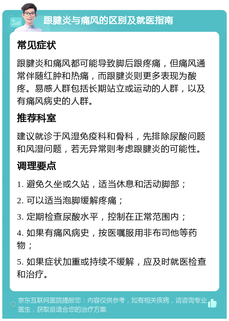 跟腱炎与痛风的区别及就医指南 常见症状 跟腱炎和痛风都可能导致脚后跟疼痛，但痛风通常伴随红肿和热痛，而跟腱炎则更多表现为酸疼。易感人群包括长期站立或运动的人群，以及有痛风病史的人群。 推荐科室 建议就诊于风湿免疫科和骨科，先排除尿酸问题和风湿问题，若无异常则考虑跟腱炎的可能性。 调理要点 1. 避免久坐或久站，适当休息和活动脚部； 2. 可以适当泡脚缓解疼痛； 3. 定期检查尿酸水平，控制在正常范围内； 4. 如果有痛风病史，按医嘱服用非布司他等药物； 5. 如果症状加重或持续不缓解，应及时就医检查和治疗。