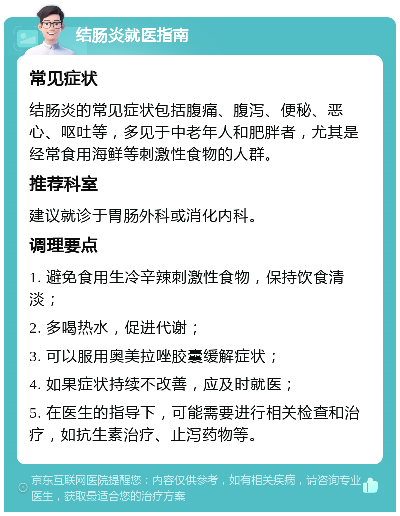 结肠炎就医指南 常见症状 结肠炎的常见症状包括腹痛、腹泻、便秘、恶心、呕吐等，多见于中老年人和肥胖者，尤其是经常食用海鲜等刺激性食物的人群。 推荐科室 建议就诊于胃肠外科或消化内科。 调理要点 1. 避免食用生冷辛辣刺激性食物，保持饮食清淡； 2. 多喝热水，促进代谢； 3. 可以服用奥美拉唑胶囊缓解症状； 4. 如果症状持续不改善，应及时就医； 5. 在医生的指导下，可能需要进行相关检查和治疗，如抗生素治疗、止泻药物等。