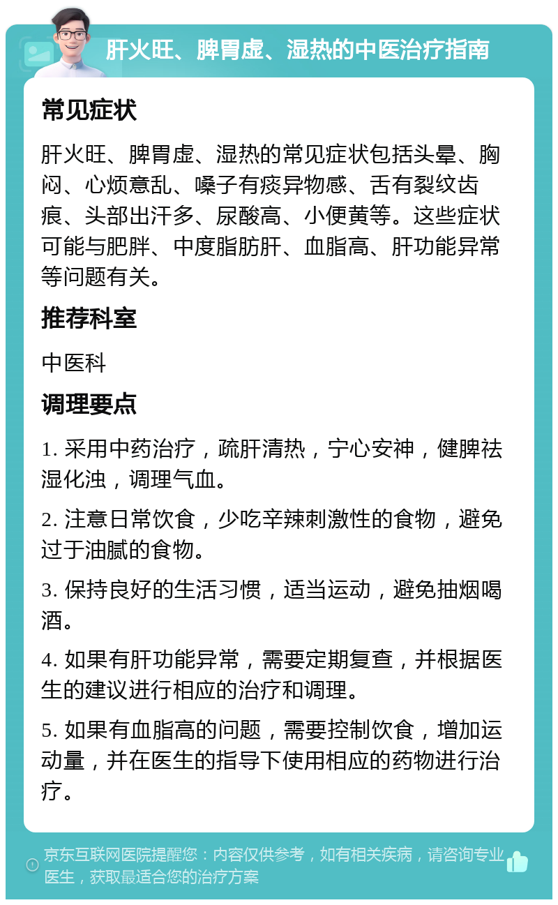 肝火旺、脾胃虚、湿热的中医治疗指南 常见症状 肝火旺、脾胃虚、湿热的常见症状包括头晕、胸闷、心烦意乱、嗓子有痰异物感、舌有裂纹齿痕、头部出汗多、尿酸高、小便黄等。这些症状可能与肥胖、中度脂肪肝、血脂高、肝功能异常等问题有关。 推荐科室 中医科 调理要点 1. 采用中药治疗，疏肝清热，宁心安神，健脾祛湿化浊，调理气血。 2. 注意日常饮食，少吃辛辣刺激性的食物，避免过于油腻的食物。 3. 保持良好的生活习惯，适当运动，避免抽烟喝酒。 4. 如果有肝功能异常，需要定期复查，并根据医生的建议进行相应的治疗和调理。 5. 如果有血脂高的问题，需要控制饮食，增加运动量，并在医生的指导下使用相应的药物进行治疗。