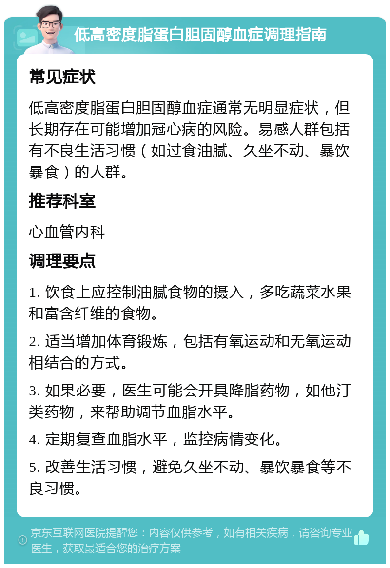 低高密度脂蛋白胆固醇血症调理指南 常见症状 低高密度脂蛋白胆固醇血症通常无明显症状，但长期存在可能增加冠心病的风险。易感人群包括有不良生活习惯（如过食油腻、久坐不动、暴饮暴食）的人群。 推荐科室 心血管内科 调理要点 1. 饮食上应控制油腻食物的摄入，多吃蔬菜水果和富含纤维的食物。 2. 适当增加体育锻炼，包括有氧运动和无氧运动相结合的方式。 3. 如果必要，医生可能会开具降脂药物，如他汀类药物，来帮助调节血脂水平。 4. 定期复查血脂水平，监控病情变化。 5. 改善生活习惯，避免久坐不动、暴饮暴食等不良习惯。