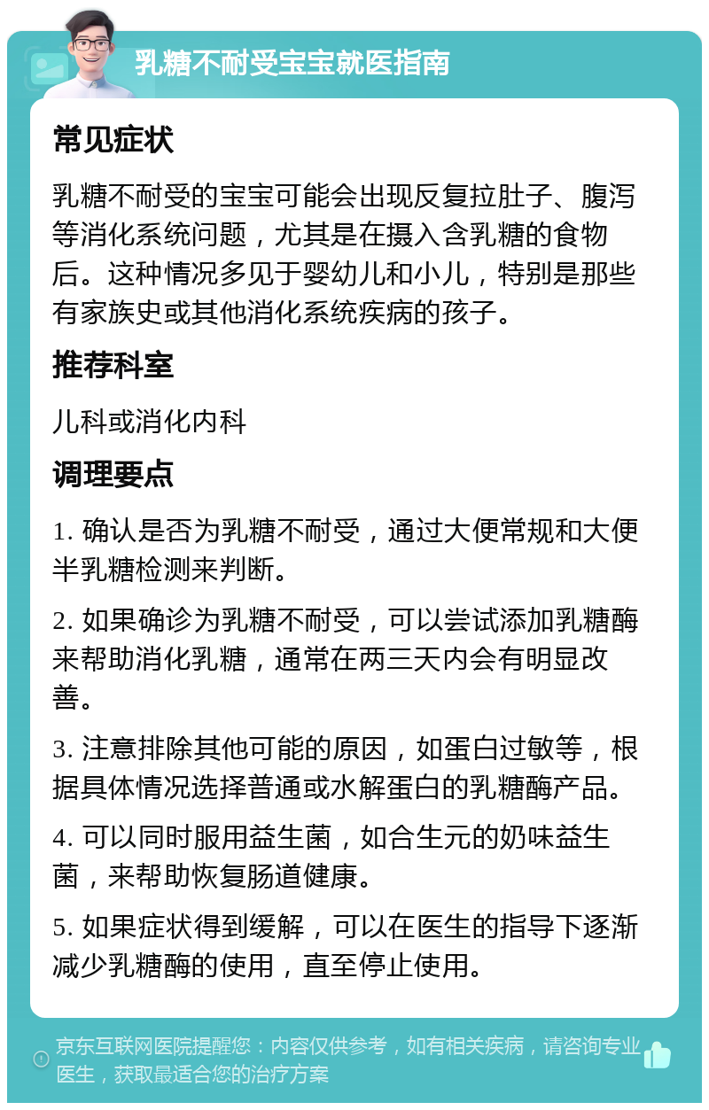 乳糖不耐受宝宝就医指南 常见症状 乳糖不耐受的宝宝可能会出现反复拉肚子、腹泻等消化系统问题，尤其是在摄入含乳糖的食物后。这种情况多见于婴幼儿和小儿，特别是那些有家族史或其他消化系统疾病的孩子。 推荐科室 儿科或消化内科 调理要点 1. 确认是否为乳糖不耐受，通过大便常规和大便半乳糖检测来判断。 2. 如果确诊为乳糖不耐受，可以尝试添加乳糖酶来帮助消化乳糖，通常在两三天内会有明显改善。 3. 注意排除其他可能的原因，如蛋白过敏等，根据具体情况选择普通或水解蛋白的乳糖酶产品。 4. 可以同时服用益生菌，如合生元的奶味益生菌，来帮助恢复肠道健康。 5. 如果症状得到缓解，可以在医生的指导下逐渐减少乳糖酶的使用，直至停止使用。