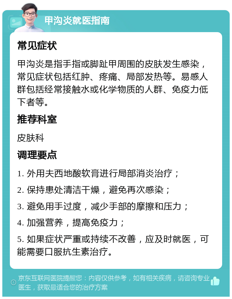 甲沟炎就医指南 常见症状 甲沟炎是指手指或脚趾甲周围的皮肤发生感染，常见症状包括红肿、疼痛、局部发热等。易感人群包括经常接触水或化学物质的人群、免疫力低下者等。 推荐科室 皮肤科 调理要点 1. 外用夫西地酸软膏进行局部消炎治疗； 2. 保持患处清洁干燥，避免再次感染； 3. 避免用手过度，减少手部的摩擦和压力； 4. 加强营养，提高免疫力； 5. 如果症状严重或持续不改善，应及时就医，可能需要口服抗生素治疗。