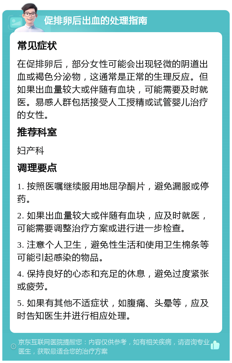 促排卵后出血的处理指南 常见症状 在促排卵后，部分女性可能会出现轻微的阴道出血或褐色分泌物，这通常是正常的生理反应。但如果出血量较大或伴随有血块，可能需要及时就医。易感人群包括接受人工授精或试管婴儿治疗的女性。 推荐科室 妇产科 调理要点 1. 按照医嘱继续服用地屈孕酮片，避免漏服或停药。 2. 如果出血量较大或伴随有血块，应及时就医，可能需要调整治疗方案或进行进一步检查。 3. 注意个人卫生，避免性生活和使用卫生棉条等可能引起感染的物品。 4. 保持良好的心态和充足的休息，避免过度紧张或疲劳。 5. 如果有其他不适症状，如腹痛、头晕等，应及时告知医生并进行相应处理。