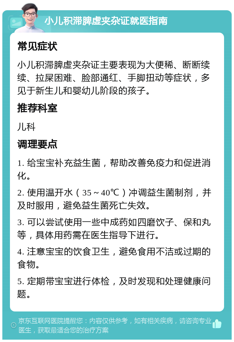 小儿积滞脾虚夹杂证就医指南 常见症状 小儿积滞脾虚夹杂证主要表现为大便稀、断断续续、拉屎困难、脸部通红、手脚扭动等症状，多见于新生儿和婴幼儿阶段的孩子。 推荐科室 儿科 调理要点 1. 给宝宝补充益生菌，帮助改善免疫力和促进消化。 2. 使用温开水（35～40℃）冲调益生菌制剂，并及时服用，避免益生菌死亡失效。 3. 可以尝试使用一些中成药如四磨饮子、保和丸等，具体用药需在医生指导下进行。 4. 注意宝宝的饮食卫生，避免食用不洁或过期的食物。 5. 定期带宝宝进行体检，及时发现和处理健康问题。