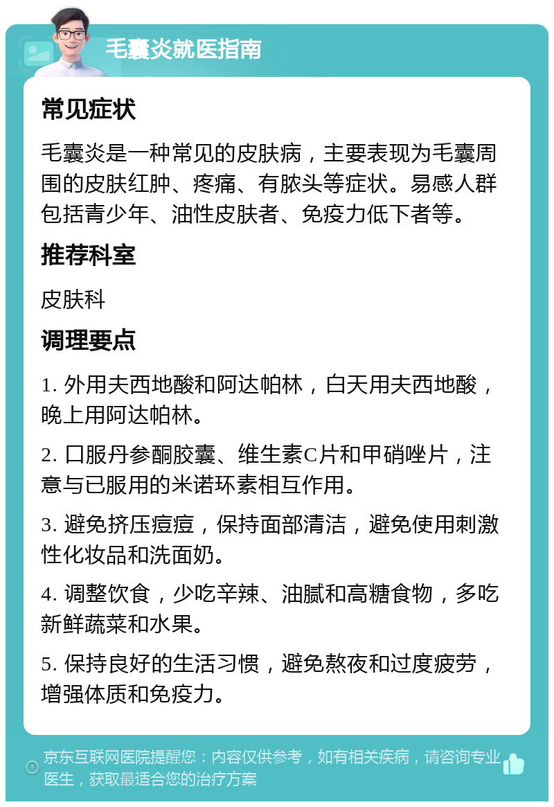 毛囊炎就医指南 常见症状 毛囊炎是一种常见的皮肤病，主要表现为毛囊周围的皮肤红肿、疼痛、有脓头等症状。易感人群包括青少年、油性皮肤者、免疫力低下者等。 推荐科室 皮肤科 调理要点 1. 外用夫西地酸和阿达帕林，白天用夫西地酸，晚上用阿达帕林。 2. 口服丹参酮胶囊、维生素C片和甲硝唑片，注意与已服用的米诺环素相互作用。 3. 避免挤压痘痘，保持面部清洁，避免使用刺激性化妆品和洗面奶。 4. 调整饮食，少吃辛辣、油腻和高糖食物，多吃新鲜蔬菜和水果。 5. 保持良好的生活习惯，避免熬夜和过度疲劳，增强体质和免疫力。