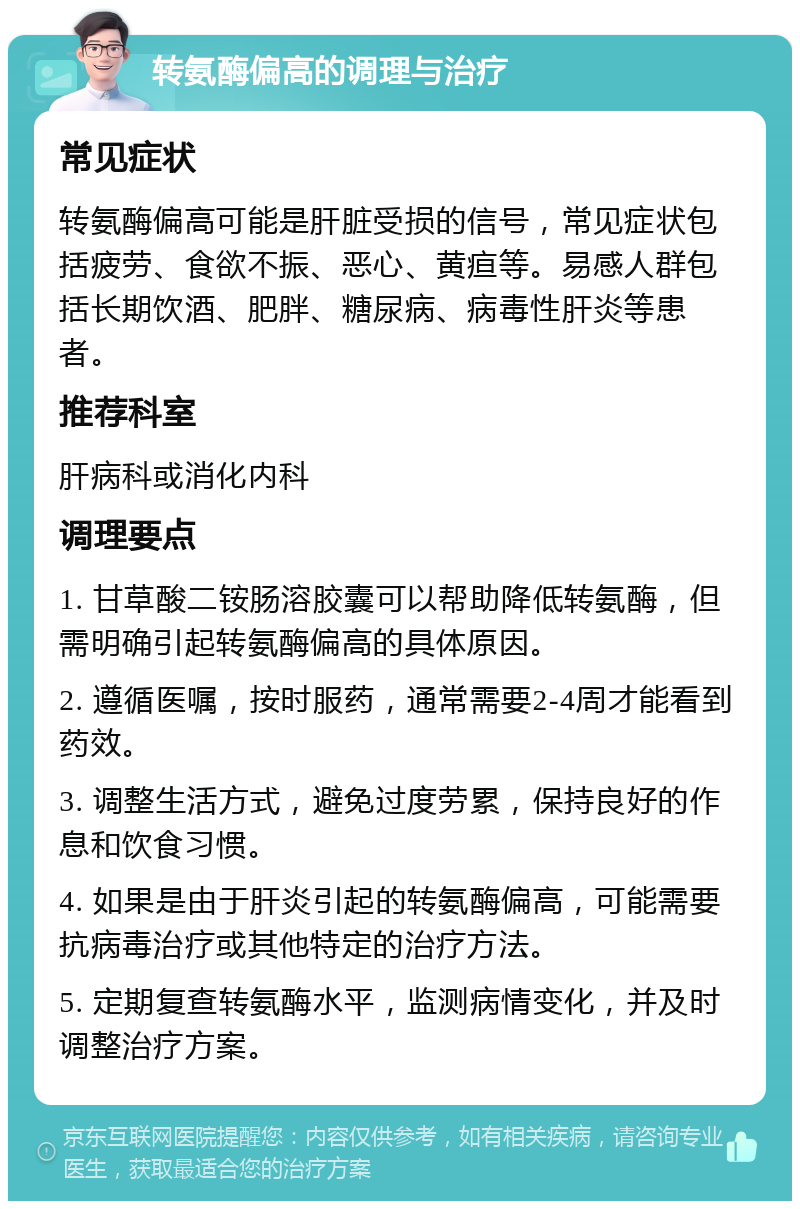 转氨酶偏高的调理与治疗 常见症状 转氨酶偏高可能是肝脏受损的信号，常见症状包括疲劳、食欲不振、恶心、黄疸等。易感人群包括长期饮酒、肥胖、糖尿病、病毒性肝炎等患者。 推荐科室 肝病科或消化内科 调理要点 1. 甘草酸二铵肠溶胶囊可以帮助降低转氨酶，但需明确引起转氨酶偏高的具体原因。 2. 遵循医嘱，按时服药，通常需要2-4周才能看到药效。 3. 调整生活方式，避免过度劳累，保持良好的作息和饮食习惯。 4. 如果是由于肝炎引起的转氨酶偏高，可能需要抗病毒治疗或其他特定的治疗方法。 5. 定期复查转氨酶水平，监测病情变化，并及时调整治疗方案。