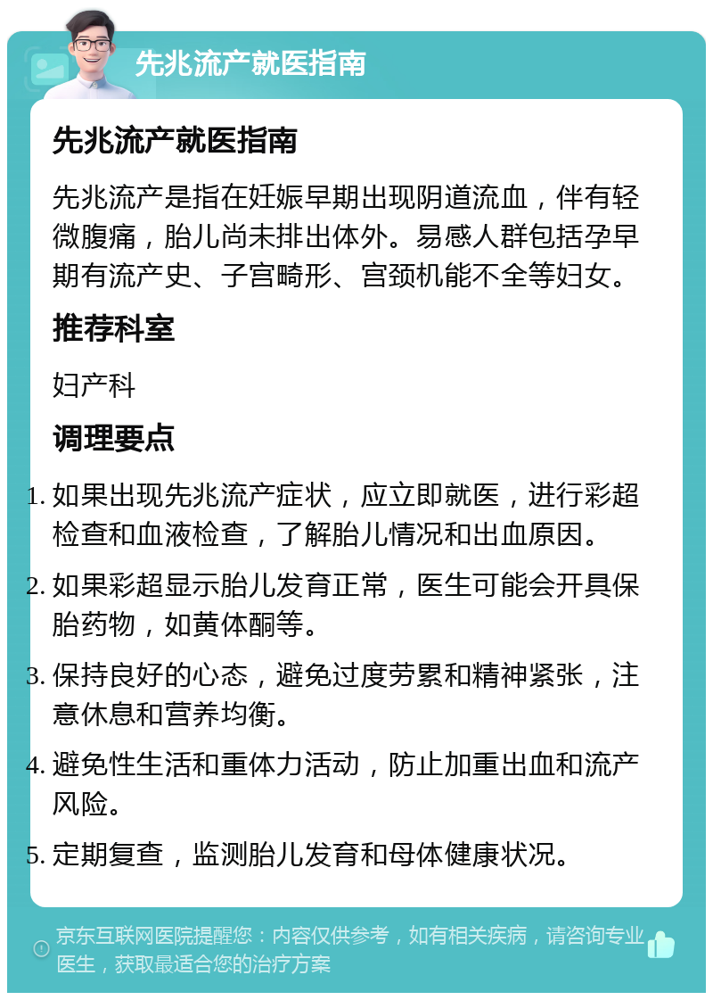 先兆流产就医指南 先兆流产就医指南 先兆流产是指在妊娠早期出现阴道流血，伴有轻微腹痛，胎儿尚未排出体外。易感人群包括孕早期有流产史、子宫畸形、宫颈机能不全等妇女。 推荐科室 妇产科 调理要点 如果出现先兆流产症状，应立即就医，进行彩超检查和血液检查，了解胎儿情况和出血原因。 如果彩超显示胎儿发育正常，医生可能会开具保胎药物，如黄体酮等。 保持良好的心态，避免过度劳累和精神紧张，注意休息和营养均衡。 避免性生活和重体力活动，防止加重出血和流产风险。 定期复查，监测胎儿发育和母体健康状况。