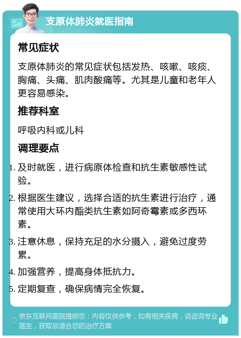 支原体肺炎就医指南 常见症状 支原体肺炎的常见症状包括发热、咳嗽、咳痰、胸痛、头痛、肌肉酸痛等。尤其是儿童和老年人更容易感染。 推荐科室 呼吸内科或儿科 调理要点 及时就医，进行病原体检查和抗生素敏感性试验。 根据医生建议，选择合适的抗生素进行治疗，通常使用大环内酯类抗生素如阿奇霉素或多西环素。 注意休息，保持充足的水分摄入，避免过度劳累。 加强营养，提高身体抵抗力。 定期复查，确保病情完全恢复。