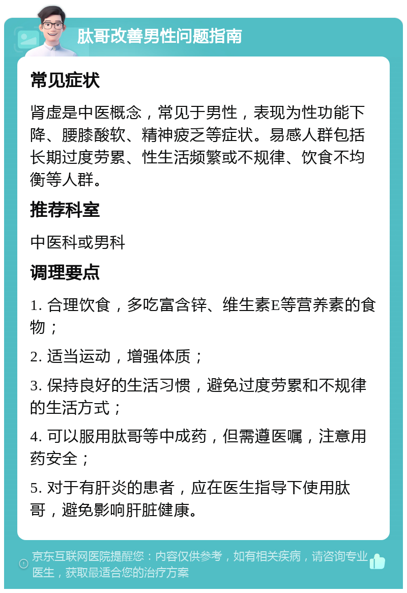 肽哥改善男性问题指南 常见症状 肾虚是中医概念，常见于男性，表现为性功能下降、腰膝酸软、精神疲乏等症状。易感人群包括长期过度劳累、性生活频繁或不规律、饮食不均衡等人群。 推荐科室 中医科或男科 调理要点 1. 合理饮食，多吃富含锌、维生素E等营养素的食物； 2. 适当运动，增强体质； 3. 保持良好的生活习惯，避免过度劳累和不规律的生活方式； 4. 可以服用肽哥等中成药，但需遵医嘱，注意用药安全； 5. 对于有肝炎的患者，应在医生指导下使用肽哥，避免影响肝脏健康。