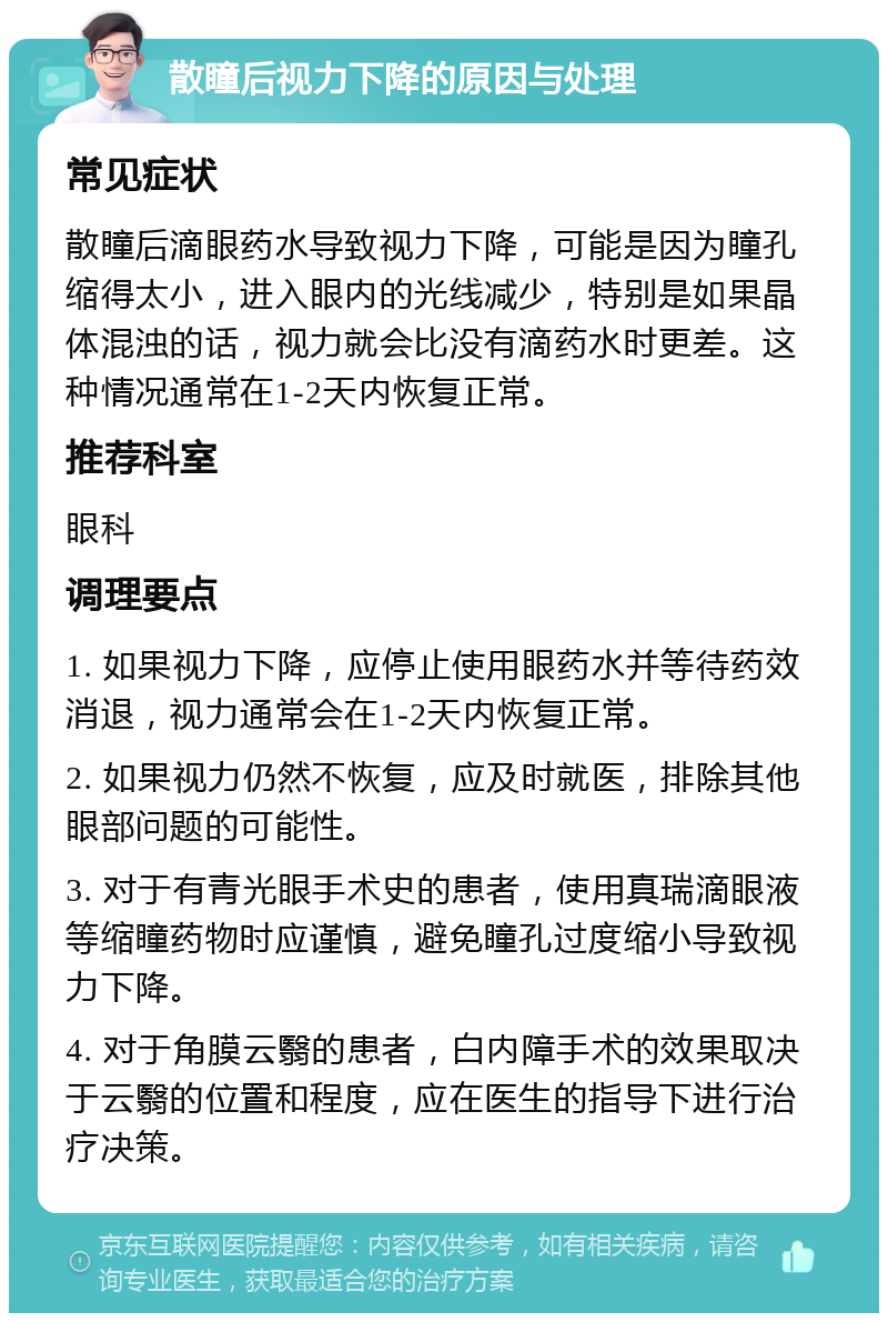 散瞳后视力下降的原因与处理 常见症状 散瞳后滴眼药水导致视力下降，可能是因为瞳孔缩得太小，进入眼内的光线减少，特别是如果晶体混浊的话，视力就会比没有滴药水时更差。这种情况通常在1-2天内恢复正常。 推荐科室 眼科 调理要点 1. 如果视力下降，应停止使用眼药水并等待药效消退，视力通常会在1-2天内恢复正常。 2. 如果视力仍然不恢复，应及时就医，排除其他眼部问题的可能性。 3. 对于有青光眼手术史的患者，使用真瑞滴眼液等缩瞳药物时应谨慎，避免瞳孔过度缩小导致视力下降。 4. 对于角膜云翳的患者，白内障手术的效果取决于云翳的位置和程度，应在医生的指导下进行治疗决策。