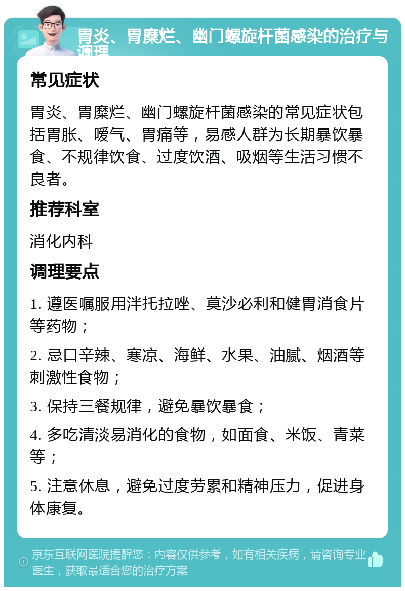 胃炎、胃糜烂、幽门螺旋杆菌感染的治疗与调理 常见症状 胃炎、胃糜烂、幽门螺旋杆菌感染的常见症状包括胃胀、嗳气、胃痛等，易感人群为长期暴饮暴食、不规律饮食、过度饮酒、吸烟等生活习惯不良者。 推荐科室 消化内科 调理要点 1. 遵医嘱服用泮托拉唑、莫沙必利和健胃消食片等药物； 2. 忌口辛辣、寒凉、海鲜、水果、油腻、烟酒等刺激性食物； 3. 保持三餐规律，避免暴饮暴食； 4. 多吃清淡易消化的食物，如面食、米饭、青菜等； 5. 注意休息，避免过度劳累和精神压力，促进身体康复。