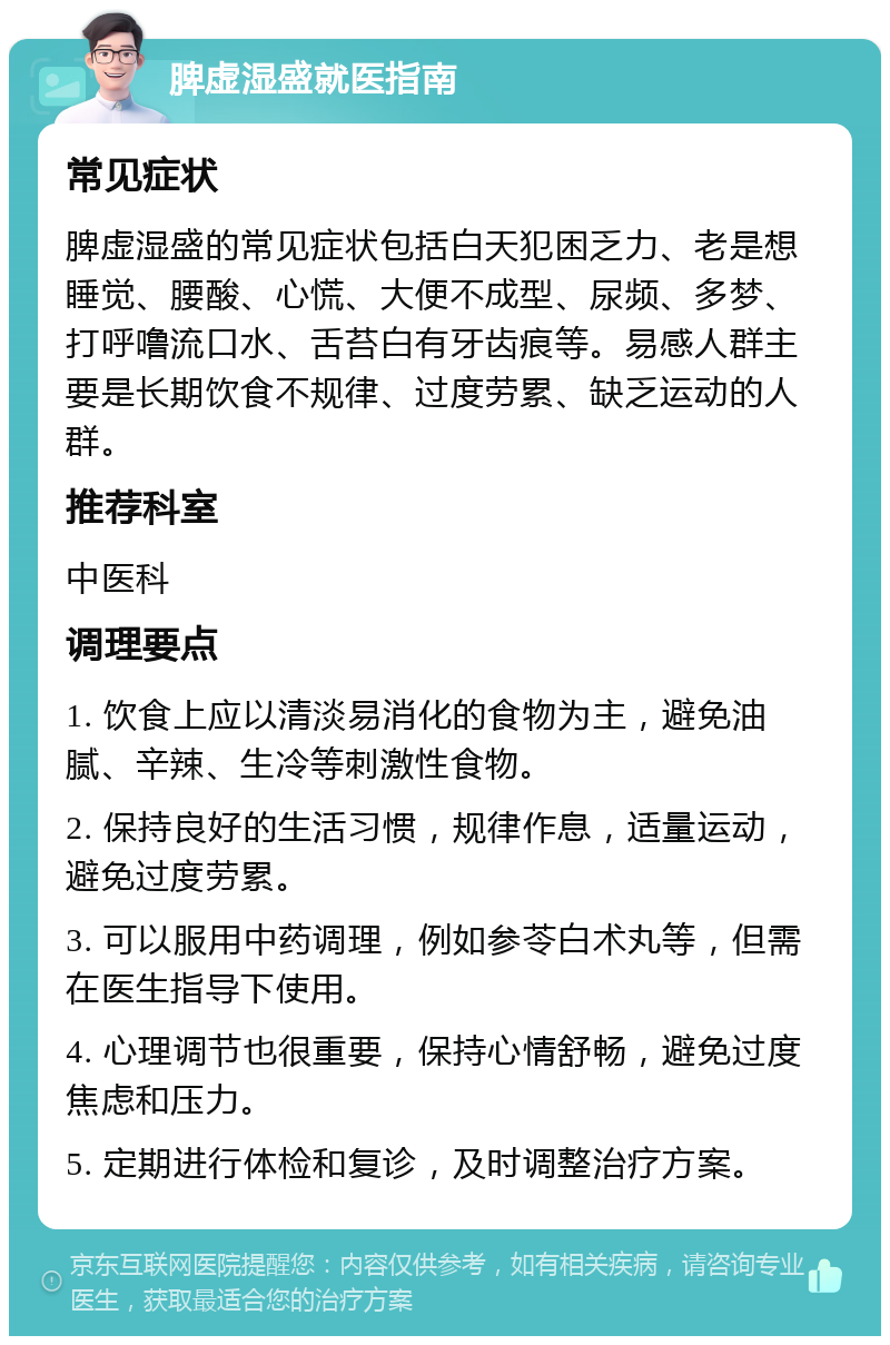 脾虚湿盛就医指南 常见症状 脾虚湿盛的常见症状包括白天犯困乏力、老是想睡觉、腰酸、心慌、大便不成型、尿频、多梦、打呼噜流口水、舌苔白有牙齿痕等。易感人群主要是长期饮食不规律、过度劳累、缺乏运动的人群。 推荐科室 中医科 调理要点 1. 饮食上应以清淡易消化的食物为主，避免油腻、辛辣、生冷等刺激性食物。 2. 保持良好的生活习惯，规律作息，适量运动，避免过度劳累。 3. 可以服用中药调理，例如参苓白术丸等，但需在医生指导下使用。 4. 心理调节也很重要，保持心情舒畅，避免过度焦虑和压力。 5. 定期进行体检和复诊，及时调整治疗方案。