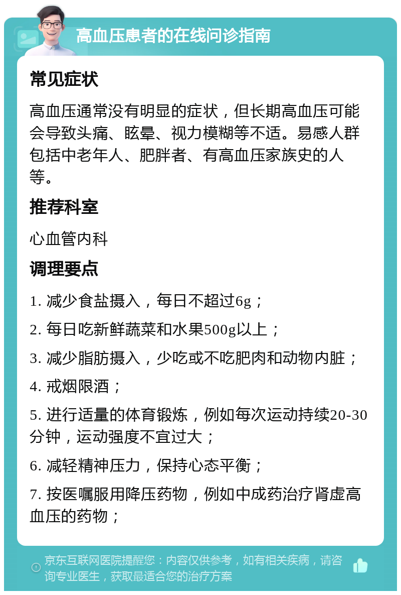 高血压患者的在线问诊指南 常见症状 高血压通常没有明显的症状，但长期高血压可能会导致头痛、眩晕、视力模糊等不适。易感人群包括中老年人、肥胖者、有高血压家族史的人等。 推荐科室 心血管内科 调理要点 1. 减少食盐摄入，每日不超过6g； 2. 每日吃新鲜蔬菜和水果500g以上； 3. 减少脂肪摄入，少吃或不吃肥肉和动物内脏； 4. 戒烟限酒； 5. 进行适量的体育锻炼，例如每次运动持续20-30分钟，运动强度不宜过大； 6. 减轻精神压力，保持心态平衡； 7. 按医嘱服用降压药物，例如中成药治疗肾虚高血压的药物；