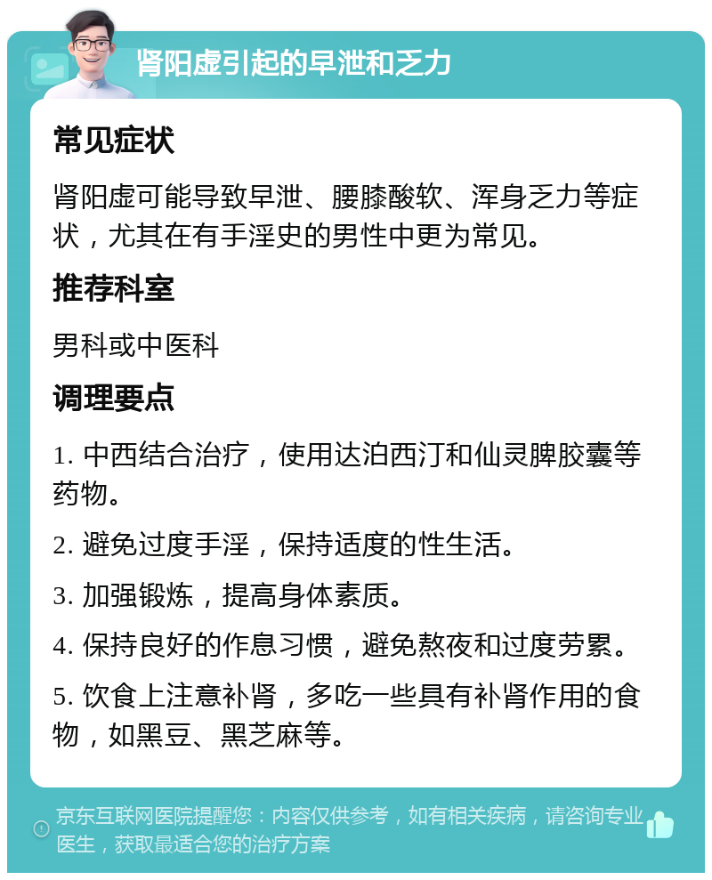 肾阳虚引起的早泄和乏力 常见症状 肾阳虚可能导致早泄、腰膝酸软、浑身乏力等症状，尤其在有手淫史的男性中更为常见。 推荐科室 男科或中医科 调理要点 1. 中西结合治疗，使用达泊西汀和仙灵脾胶囊等药物。 2. 避免过度手淫，保持适度的性生活。 3. 加强锻炼，提高身体素质。 4. 保持良好的作息习惯，避免熬夜和过度劳累。 5. 饮食上注意补肾，多吃一些具有补肾作用的食物，如黑豆、黑芝麻等。