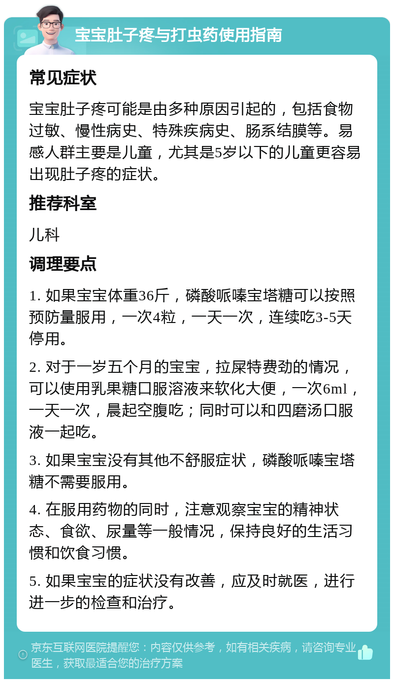 宝宝肚子疼与打虫药使用指南 常见症状 宝宝肚子疼可能是由多种原因引起的，包括食物过敏、慢性病史、特殊疾病史、肠系结膜等。易感人群主要是儿童，尤其是5岁以下的儿童更容易出现肚子疼的症状。 推荐科室 儿科 调理要点 1. 如果宝宝体重36斤，磷酸哌嗪宝塔糖可以按照预防量服用，一次4粒，一天一次，连续吃3-5天停用。 2. 对于一岁五个月的宝宝，拉屎特费劲的情况，可以使用乳果糖口服溶液来软化大便，一次6ml，一天一次，晨起空腹吃；同时可以和四磨汤口服液一起吃。 3. 如果宝宝没有其他不舒服症状，磷酸哌嗪宝塔糖不需要服用。 4. 在服用药物的同时，注意观察宝宝的精神状态、食欲、尿量等一般情况，保持良好的生活习惯和饮食习惯。 5. 如果宝宝的症状没有改善，应及时就医，进行进一步的检查和治疗。