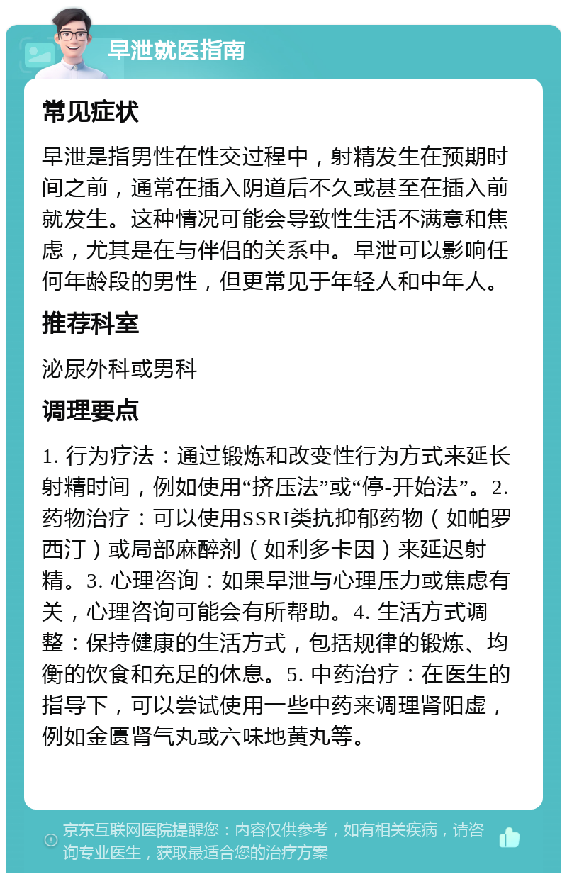 早泄就医指南 常见症状 早泄是指男性在性交过程中，射精发生在预期时间之前，通常在插入阴道后不久或甚至在插入前就发生。这种情况可能会导致性生活不满意和焦虑，尤其是在与伴侣的关系中。早泄可以影响任何年龄段的男性，但更常见于年轻人和中年人。 推荐科室 泌尿外科或男科 调理要点 1. 行为疗法：通过锻炼和改变性行为方式来延长射精时间，例如使用“挤压法”或“停-开始法”。2. 药物治疗：可以使用SSRI类抗抑郁药物（如帕罗西汀）或局部麻醉剂（如利多卡因）来延迟射精。3. 心理咨询：如果早泄与心理压力或焦虑有关，心理咨询可能会有所帮助。4. 生活方式调整：保持健康的生活方式，包括规律的锻炼、均衡的饮食和充足的休息。5. 中药治疗：在医生的指导下，可以尝试使用一些中药来调理肾阳虚，例如金匮肾气丸或六味地黄丸等。