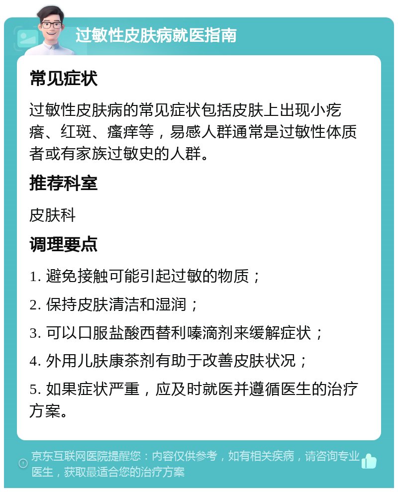 过敏性皮肤病就医指南 常见症状 过敏性皮肤病的常见症状包括皮肤上出现小疙瘩、红斑、瘙痒等，易感人群通常是过敏性体质者或有家族过敏史的人群。 推荐科室 皮肤科 调理要点 1. 避免接触可能引起过敏的物质； 2. 保持皮肤清洁和湿润； 3. 可以口服盐酸西替利嗪滴剂来缓解症状； 4. 外用儿肤康茶剂有助于改善皮肤状况； 5. 如果症状严重，应及时就医并遵循医生的治疗方案。