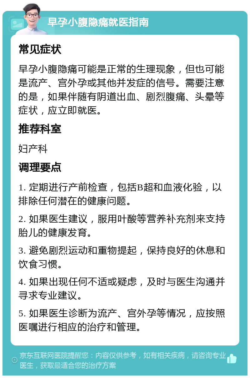 早孕小腹隐痛就医指南 常见症状 早孕小腹隐痛可能是正常的生理现象，但也可能是流产、宫外孕或其他并发症的信号。需要注意的是，如果伴随有阴道出血、剧烈腹痛、头晕等症状，应立即就医。 推荐科室 妇产科 调理要点 1. 定期进行产前检查，包括B超和血液化验，以排除任何潜在的健康问题。 2. 如果医生建议，服用叶酸等营养补充剂来支持胎儿的健康发育。 3. 避免剧烈运动和重物提起，保持良好的休息和饮食习惯。 4. 如果出现任何不适或疑虑，及时与医生沟通并寻求专业建议。 5. 如果医生诊断为流产、宫外孕等情况，应按照医嘱进行相应的治疗和管理。