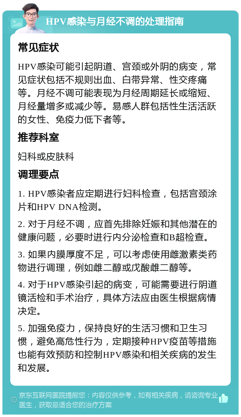 HPV感染与月经不调的处理指南 常见症状 HPV感染可能引起阴道、宫颈或外阴的病变，常见症状包括不规则出血、白带异常、性交疼痛等。月经不调可能表现为月经周期延长或缩短、月经量增多或减少等。易感人群包括性生活活跃的女性、免疫力低下者等。 推荐科室 妇科或皮肤科 调理要点 1. HPV感染者应定期进行妇科检查，包括宫颈涂片和HPV DNA检测。 2. 对于月经不调，应首先排除妊娠和其他潜在的健康问题，必要时进行内分泌检查和B超检查。 3. 如果内膜厚度不足，可以考虑使用雌激素类药物进行调理，例如雌二醇或戊酸雌二醇等。 4. 对于HPV感染引起的病变，可能需要进行阴道镜活检和手术治疗，具体方法应由医生根据病情决定。 5. 加强免疫力，保持良好的生活习惯和卫生习惯，避免高危性行为，定期接种HPV疫苗等措施也能有效预防和控制HPV感染和相关疾病的发生和发展。