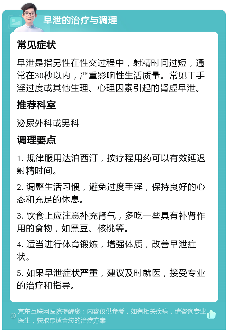 早泄的治疗与调理 常见症状 早泄是指男性在性交过程中，射精时间过短，通常在30秒以内，严重影响性生活质量。常见于手淫过度或其他生理、心理因素引起的肾虚早泄。 推荐科室 泌尿外科或男科 调理要点 1. 规律服用达泊西汀，按疗程用药可以有效延迟射精时间。 2. 调整生活习惯，避免过度手淫，保持良好的心态和充足的休息。 3. 饮食上应注意补充肾气，多吃一些具有补肾作用的食物，如黑豆、核桃等。 4. 适当进行体育锻炼，增强体质，改善早泄症状。 5. 如果早泄症状严重，建议及时就医，接受专业的治疗和指导。