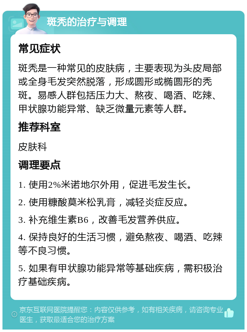 斑秃的治疗与调理 常见症状 斑秃是一种常见的皮肤病，主要表现为头皮局部或全身毛发突然脱落，形成圆形或椭圆形的秃斑。易感人群包括压力大、熬夜、喝酒、吃辣、甲状腺功能异常、缺乏微量元素等人群。 推荐科室 皮肤科 调理要点 1. 使用2%米诺地尔外用，促进毛发生长。 2. 使用糠酸莫米松乳膏，减轻炎症反应。 3. 补充维生素B6，改善毛发营养供应。 4. 保持良好的生活习惯，避免熬夜、喝酒、吃辣等不良习惯。 5. 如果有甲状腺功能异常等基础疾病，需积极治疗基础疾病。