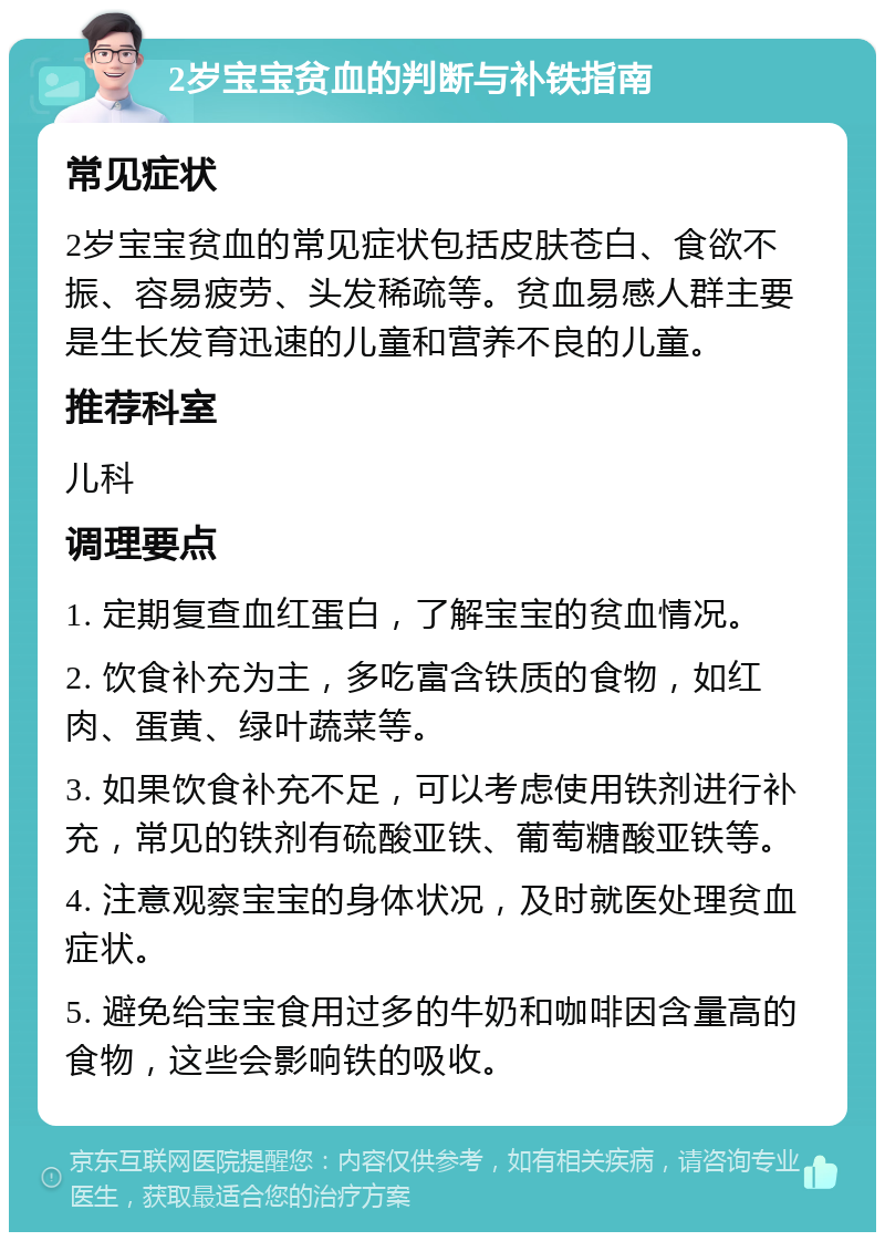 2岁宝宝贫血的判断与补铁指南 常见症状 2岁宝宝贫血的常见症状包括皮肤苍白、食欲不振、容易疲劳、头发稀疏等。贫血易感人群主要是生长发育迅速的儿童和营养不良的儿童。 推荐科室 儿科 调理要点 1. 定期复查血红蛋白，了解宝宝的贫血情况。 2. 饮食补充为主，多吃富含铁质的食物，如红肉、蛋黄、绿叶蔬菜等。 3. 如果饮食补充不足，可以考虑使用铁剂进行补充，常见的铁剂有硫酸亚铁、葡萄糖酸亚铁等。 4. 注意观察宝宝的身体状况，及时就医处理贫血症状。 5. 避免给宝宝食用过多的牛奶和咖啡因含量高的食物，这些会影响铁的吸收。