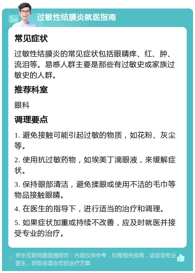 过敏性结膜炎就医指南 常见症状 过敏性结膜炎的常见症状包括眼睛痒、红、肿、流泪等。易感人群主要是那些有过敏史或家族过敏史的人群。 推荐科室 眼科 调理要点 1. 避免接触可能引起过敏的物质，如花粉、灰尘等。 2. 使用抗过敏药物，如埃美丁滴眼液，来缓解症状。 3. 保持眼部清洁，避免揉眼或使用不洁的毛巾等物品接触眼睛。 4. 在医生的指导下，进行适当的治疗和调理。 5. 如果症状加重或持续不改善，应及时就医并接受专业的治疗。