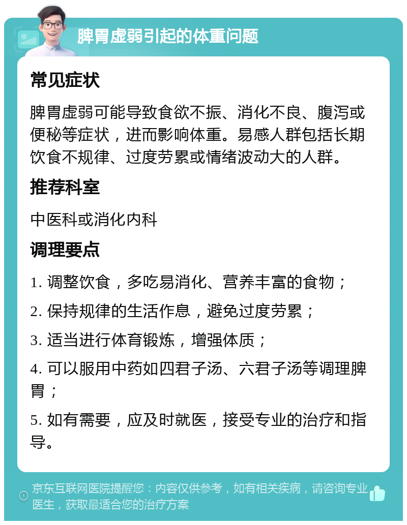 脾胃虚弱引起的体重问题 常见症状 脾胃虚弱可能导致食欲不振、消化不良、腹泻或便秘等症状，进而影响体重。易感人群包括长期饮食不规律、过度劳累或情绪波动大的人群。 推荐科室 中医科或消化内科 调理要点 1. 调整饮食，多吃易消化、营养丰富的食物； 2. 保持规律的生活作息，避免过度劳累； 3. 适当进行体育锻炼，增强体质； 4. 可以服用中药如四君子汤、六君子汤等调理脾胃； 5. 如有需要，应及时就医，接受专业的治疗和指导。